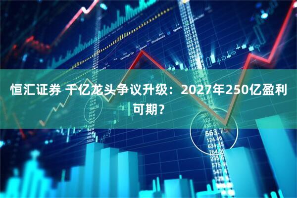 恒汇证券 千亿龙头争议升级：2027年250亿盈利可期？