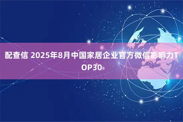 配查信 2025年8月中国家居企业官方微信影响力TOP30