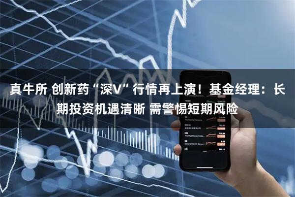 真牛所 创新药“深V”行情再上演！基金经理：长期投资机遇清晰 需警惕短期风险