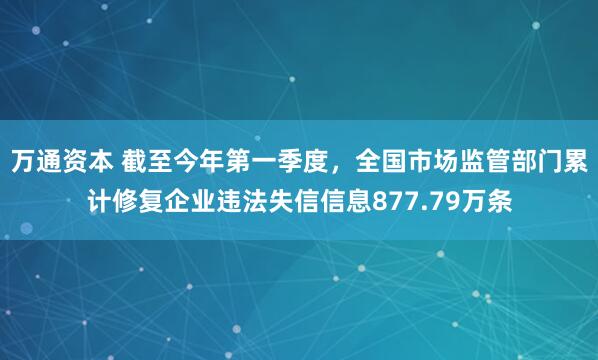 万通资本 截至今年第一季度，全国市场监管部门累计修复企业违法失信信息877.79万条