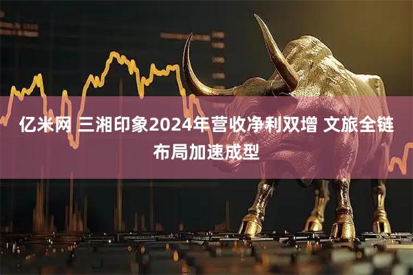 亿米网 三湘印象2024年营收净利双增 文旅全链布局加速成型