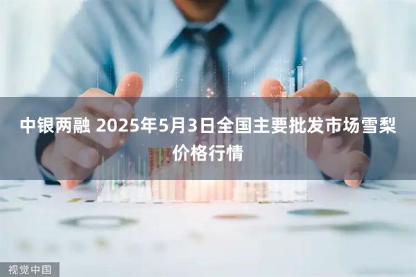 中银两融 2025年5月3日全国主要批发市场雪梨价格行情