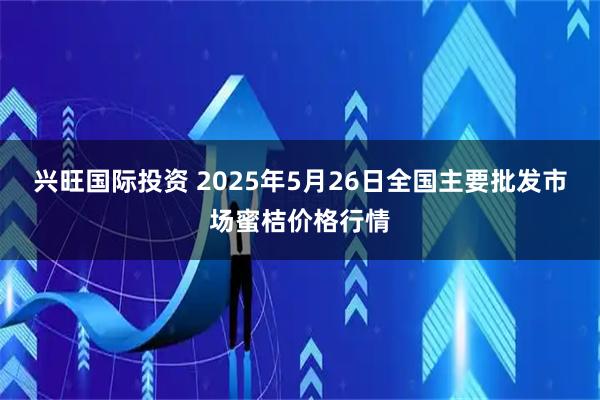 兴旺国际投资 2025年5月26日全国主要批发市场蜜桔价格行情