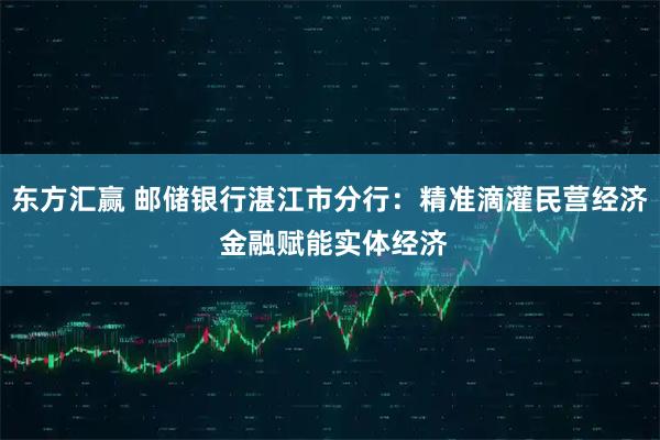 东方汇赢 邮储银行湛江市分行：精准滴灌民营经济 金融赋能实体经济