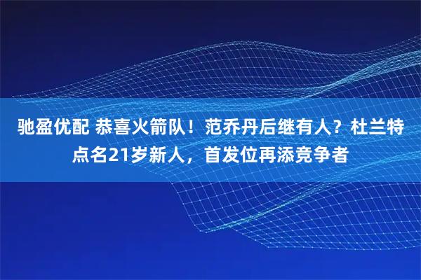 驰盈优配 恭喜火箭队！范乔丹后继有人？杜兰特点名21岁新人，首发位再添竞争者