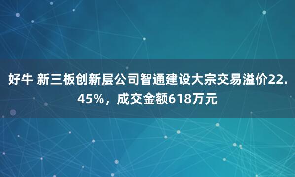 好牛 新三板创新层公司智通建设大宗交易溢价22.45%，成交金额618万元
