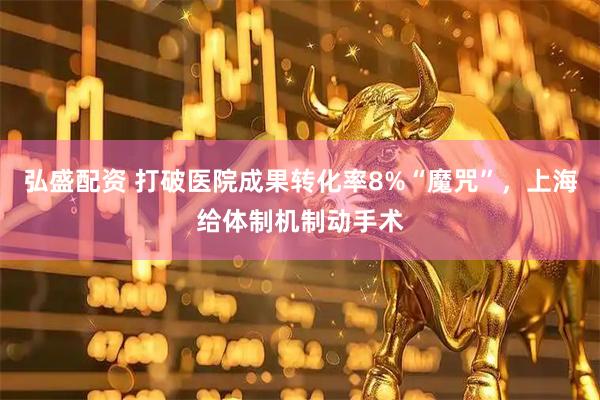 弘盛配资 打破医院成果转化率8%“魔咒”，上海给体制机制动手术