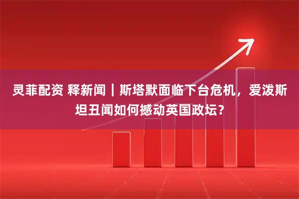 灵菲配资 释新闻｜斯塔默面临下台危机，爱泼斯坦丑闻如何撼动英国政坛？