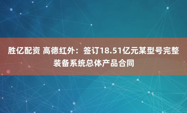 胜亿配资 高德红外：签订18.51亿元某型号完整装备系统总体产品合同