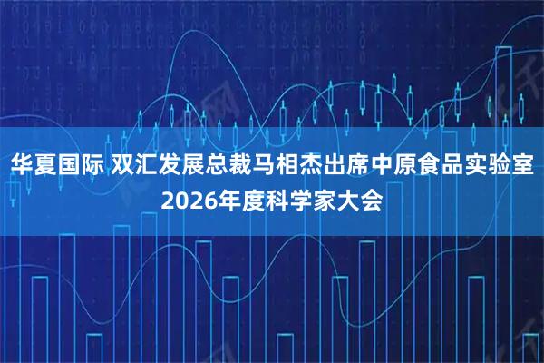 华夏国际 双汇发展总裁马相杰出席中原食品实验室2026年度科学家大会