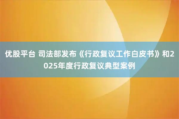 优股平台 司法部发布《行政复议工作白皮书》和2025年度行政复议典型案例