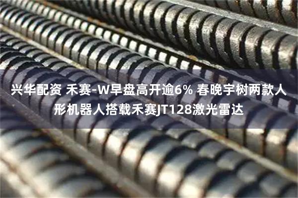 兴华配资 禾赛-W早盘高开逾6% 春晚宇树两款人形机器人搭载禾赛JT128激光雷达