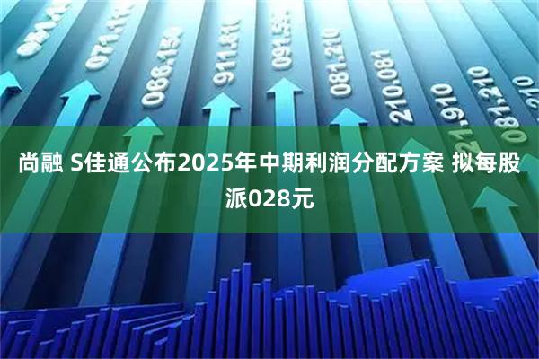 尚融 S佳通公布2025年中期利润分配方案 拟每股派028元