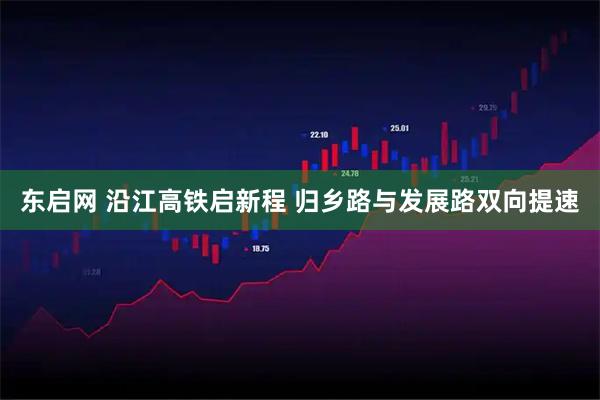 东启网 沿江高铁启新程 归乡路与发展路双向提速