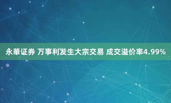 永華证券 万事利发生大宗交易 成交溢价率4.99%
