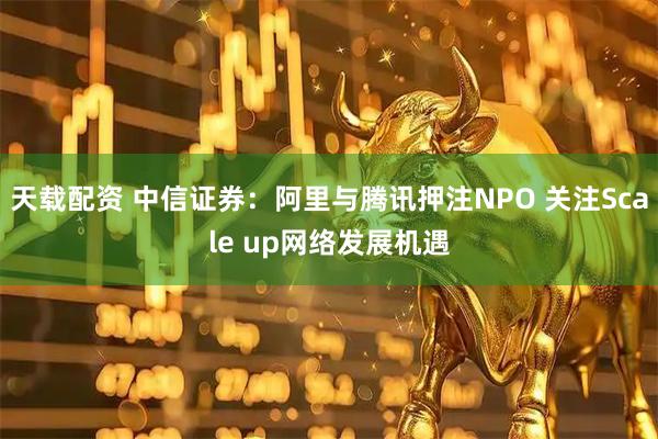 天载配资 中信证券：阿里与腾讯押注NPO 关注Scale up网络发展机遇