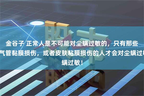 金谷子 正常人是不可能对尘螨过敏的，只有那些支气管黏膜损伤，或者皮肤粘膜损伤的人才会对尘螨过敏！
