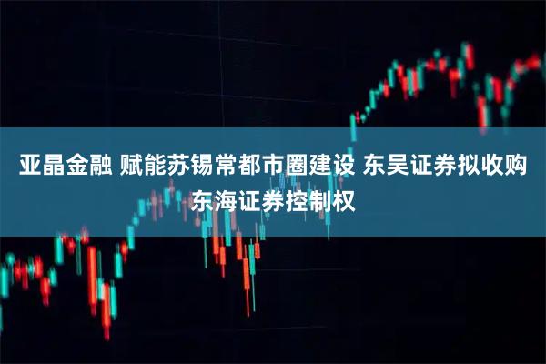 亚晶金融 赋能苏锡常都市圈建设 东吴证券拟收购东海证券控制权