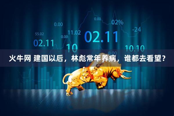 火牛网 建国以后，林彪常年养病，谁都去看望？