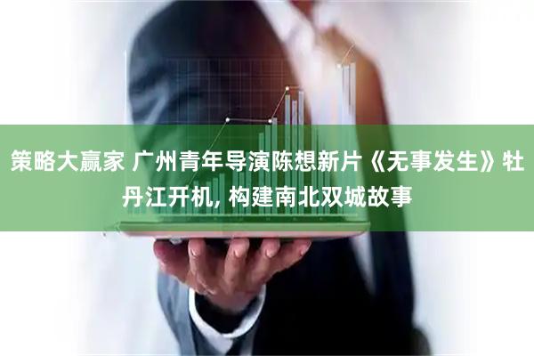 策略大赢家 广州青年导演陈想新片《无事发生》牡丹江开机, 构建南北双城故事