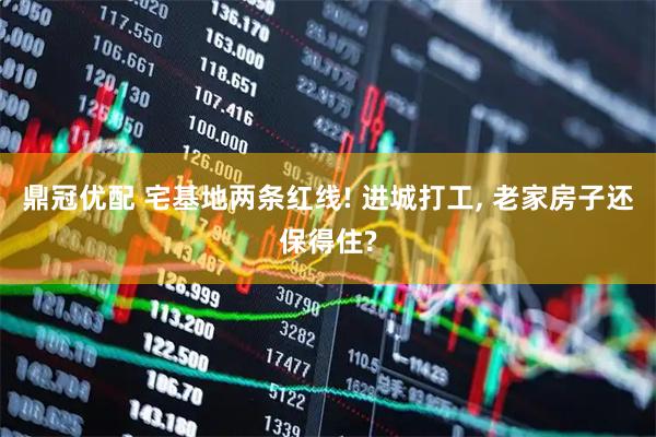 鼎冠优配 宅基地两条红线! 进城打工, 老家房子还保得住?