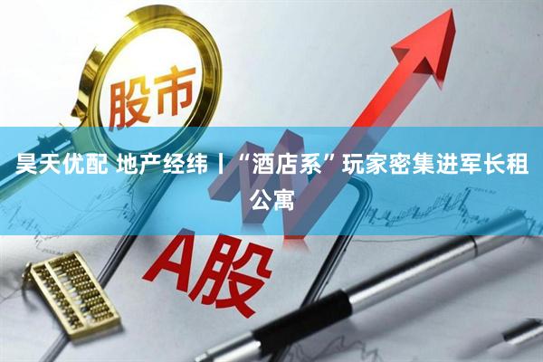 昊天优配 地产经纬丨“酒店系”玩家密集进军长租公寓